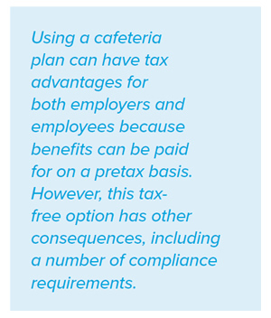 Using a cafeteria plan can have tax advantages for both employers and employees because benefits can be paid for on a pretax basis. However, this taxfree option has other consequences, including a number of compliance requirements.